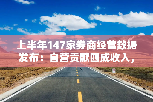上半年147家券商经营数据发布：自营贡献四成收入，资管业务成为新的业绩增长点