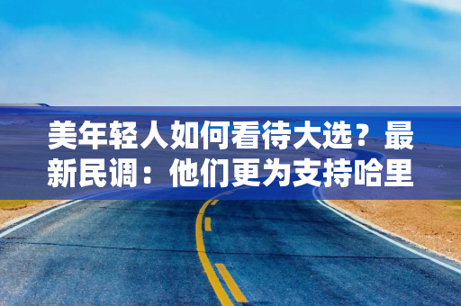 美年轻人如何看待大选？最新民调：他们更为支持哈里斯！