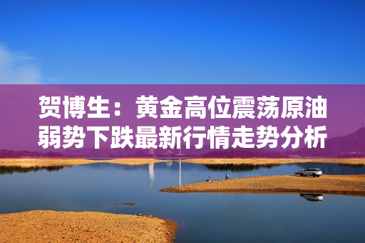 贺博生：黄金高位震荡原油弱势下跌最新行情走势分析及今日操作建议