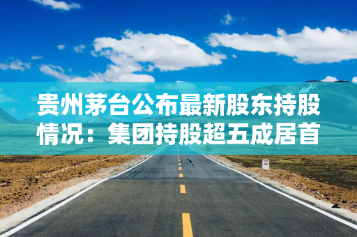 贵州茅台公布最新股东持股情况:集团持股超五成居首