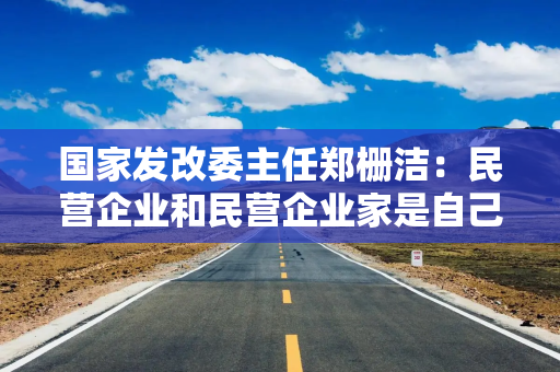 国家发改委主任郑栅洁：民营企业和民营企业家是自己人，要全力帮助企业渡过难关