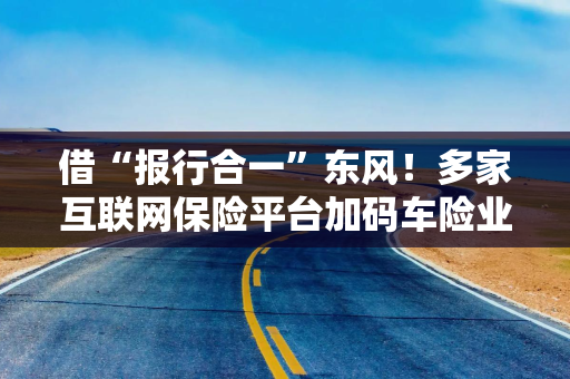 借“报行合一”东风！多家互联网保险平台加码车险业务