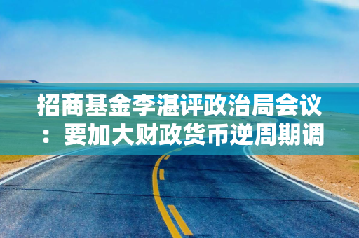 招商基金李湛评政治局会议：要加大财政货币逆周期调节力度 后续在房地产供求和价格层面可能采取更大措施