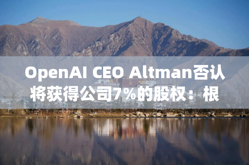 OpenAI CEO Altman否认将获得公司7%的股权：根本不是事实