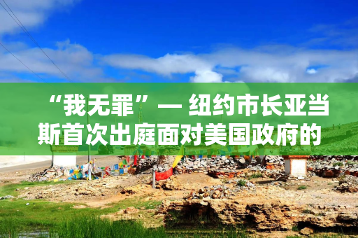 “我无罪”— 纽约市长亚当斯首次出庭面对美国政府的腐败指控