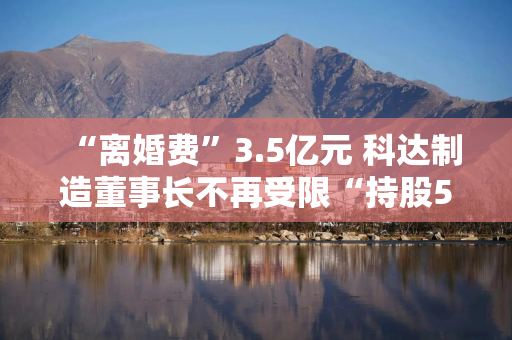 “离婚费”3.5亿元 科达制造董事长不再受限“持股5%以上”