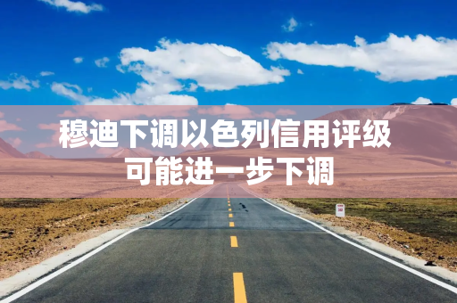 穆迪下调以色列信用评级 可能进一步下调