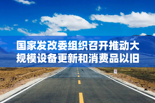 国家发改委组织召开推动大规模设备更新和消费品以旧换新部际联席会议全体会议