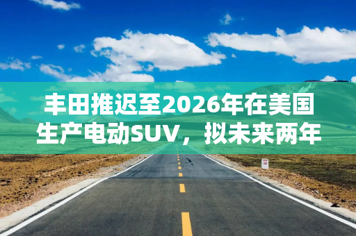 丰田推迟至2026年在美国生产电动SUV，拟未来两年推出7款纯电动汽车