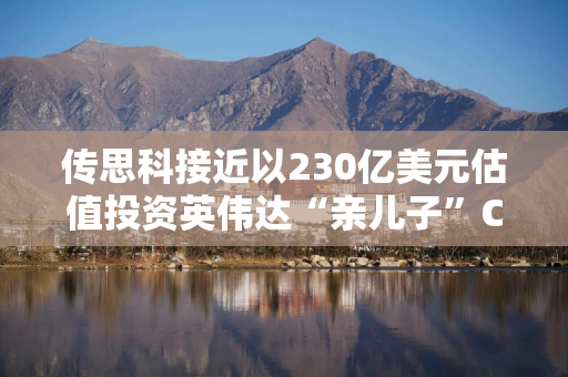 传思科接近以230亿美元估值投资英伟达“亲儿子”CoreWeave