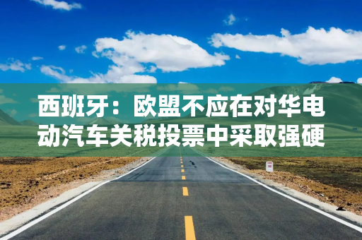 西班牙：欧盟不应在对华电动汽车关税投票中采取强硬措施