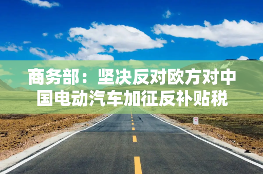 商务部：坚决反对欧方对中国电动汽车加征反补贴税