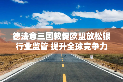 德法意三国敦促欧盟放松银行业监管 提升全球竞争力