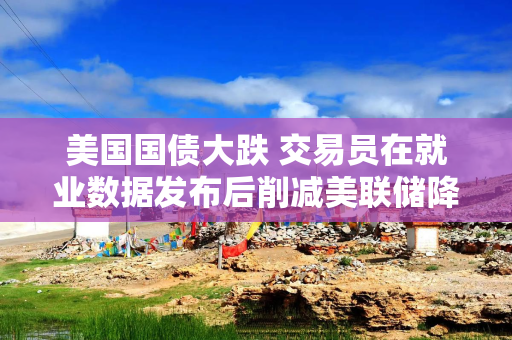 美国国债大跌 交易员在就业数据发布后削减美联储降息押注