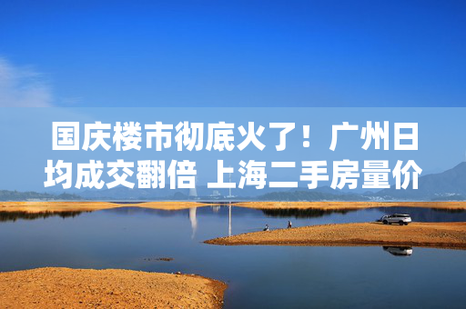 国庆楼市彻底火了！广州日均成交翻倍 上海二手房量价齐升 深圳又见“抢房客”