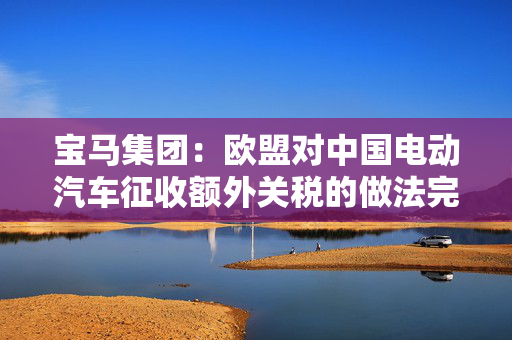 宝马集团：欧盟对中国电动汽车征收额外关税的做法完全行不通，严重破坏自由贸易原则