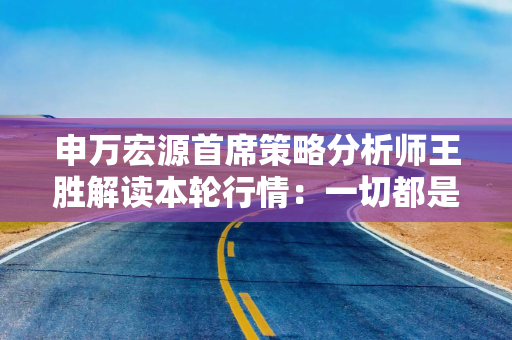 申万宏源首席策略分析师王胜解读本轮行情：一切都是“周期”