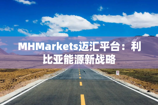 MHMarkets迈汇平台：利比亚能源新战略