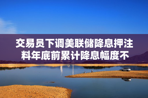 交易员下调美联储降息押注 料年底前累计降息幅度不到50个基点