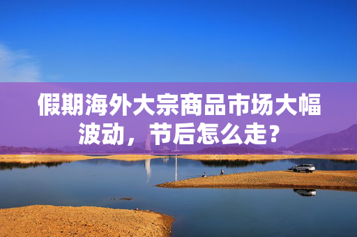 假期海外大宗商品市场大幅波动，节后怎么走？