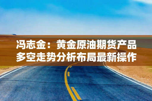 冯志金：黄金原油期货产品多空走势分析布局最新操作建议