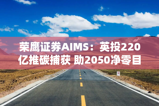 荣鹰证券AIMS：英投220亿推碳捕获 助2050净零目标