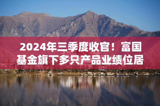 2024年三季度收官！富国基金旗下多只产品业绩位居同类前10%