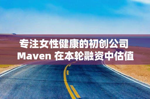专注女性健康的初创公司 Maven 在本轮融资中估值 17 亿美元