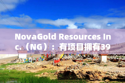 NovaGold Resources Inc.（NG）：有项目拥有3900万盎司黄金资源 平均品位2.25克／吨