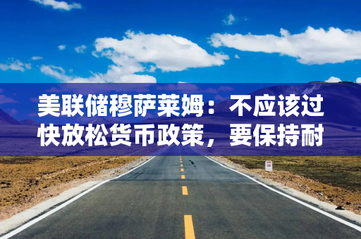 美联储穆萨莱姆：不应该过快放松货币政策，要保持耐心