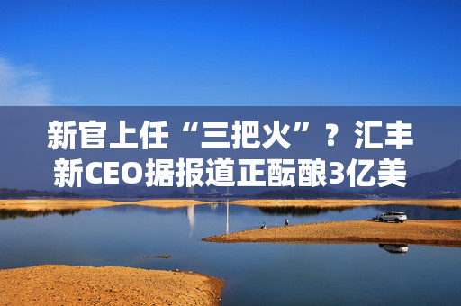 新官上任“三把火”？汇丰新CEO据报道正酝酿3亿美元裁员计划，剑指高层员工