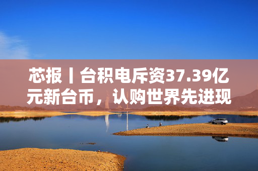 芯报丨台积电斥资37.39亿元新台币，认购世界先进现增股