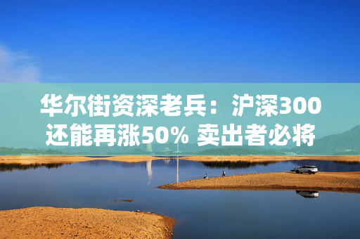 华尔街资深老兵：沪深300还能再涨50% 卖出者必将后悔！