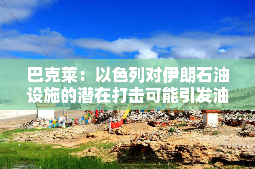 巴克莱：以色列对伊朗石油设施的潜在打击可能引发油价飙升