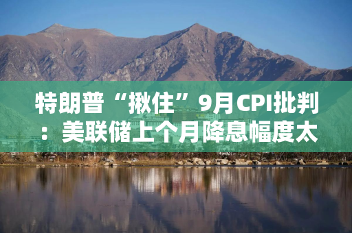 特朗普“揪住”9月CPI批判：美联储上个月降息幅度太大了！