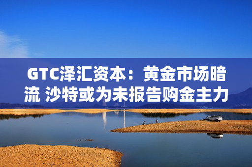 GTC泽汇资本：黄金市场暗流 沙特或为未报告购金主力