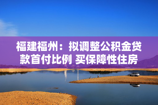 福建福州：拟调整公积金贷款首付比例 买保障性住房最低15%