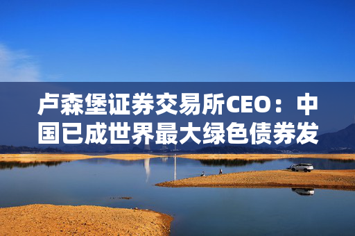 卢森堡证券交易所CEO：中国已成世界最大绿色债券发行市场