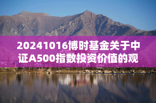 20241016博时基金关于中证A500指数投资价值的观点