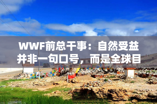 WWF前总干事：自然受益并非一句口号，而是全球目标