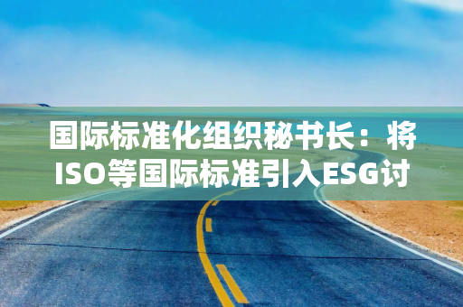 国际标准化组织秘书长：将ISO等国际标准引入ESG讨论提高企业可持续发展性
