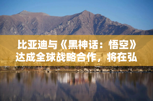 比亚迪与《黑神话：悟空》达成全球战略合作，将在弘扬中国文化等领域展开合作