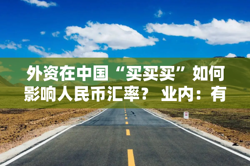 外资在中国“买买买”如何影响人民币汇率？ 业内：有助于稳定汇率 双向波动将成常态