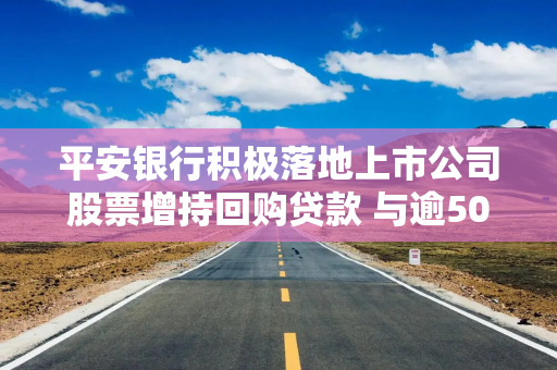 平安银行积极落地上市公司股票增持回购贷款 与逾50家企业达成合作意向