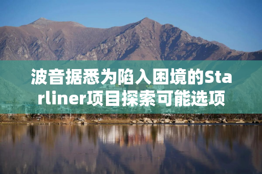 波音据悉为陷入困境的Starliner项目探索可能选项