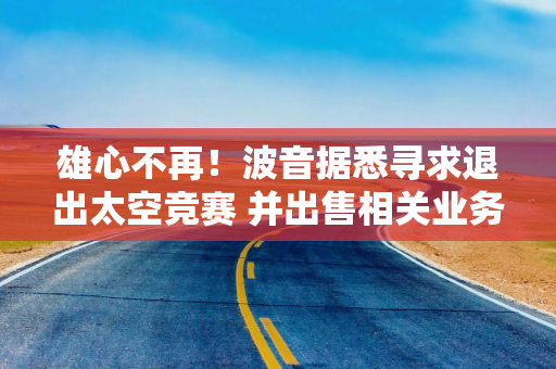 雄心不再！波音据悉寻求退出太空竞赛 并出售相关业务