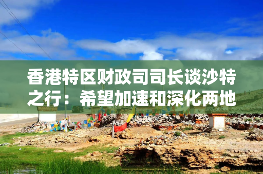 香港特区财政司司长谈沙特之行：希望加速和深化两地创科合作