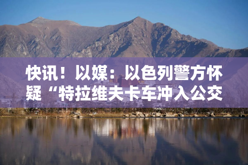 快讯！以媒：以色列警方怀疑“特拉维夫卡车冲入公交站事件”是恐怖袭击