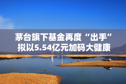 茅台旗下基金再度“出手” 拟以5.54亿元加码大健康产业