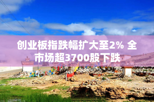 创业板指跌幅扩大至2% 全市场超3700股下跌
